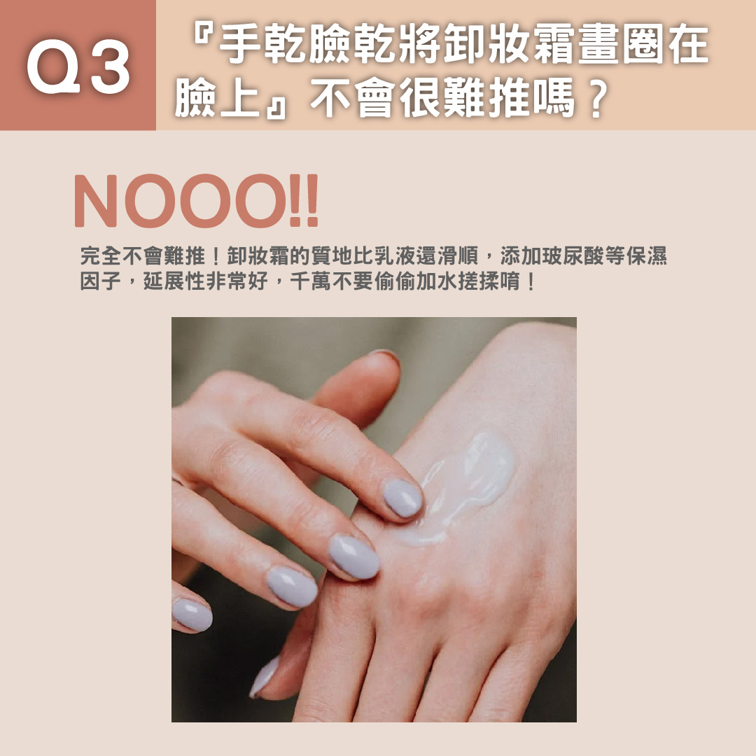 Q3: 『手乾臉乾將卸妝霜畫圈在臉上』不會很難推嗎？ 完全不會難推！卸妝霜的質地比乳液還滑順，添加玻尿酸等保濕因子，延展性非常好，千萬不要偷偷加水搓揉唷！